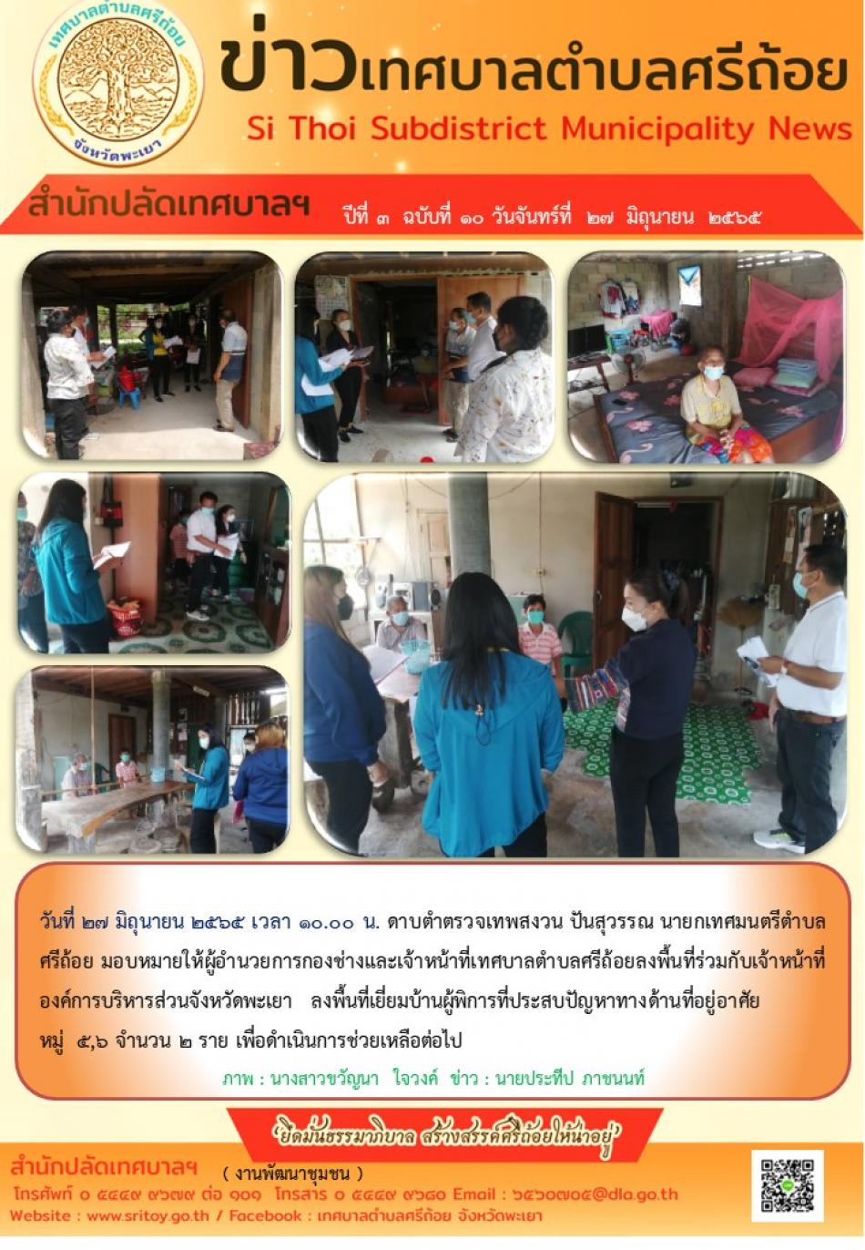 วันที่ 27 มิถุนายน 2565  มอบหมายให้ผู้อำนวยการกองช่างและเจ้าหน้าที่เทศบาลตำบลศรีถ้อยลงพื้นที่ร่วมกับเจ้าหน้าที่องค์การบริหารส่วนจังหวัดพะเยา ลงพื้นที่เยี่ยมบ้านผู้พิการที่ประสบปัญหาทางด้านที่อยู่อาศัย หมู่ 5,6 จำนวน 2 ราย เพื่อดำเนินการช่วยเหลือต่อไป